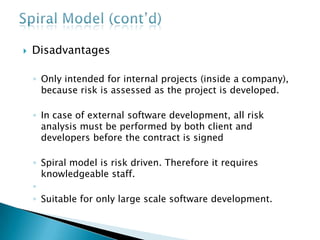  Disadvantages
◦ Only intended for internal projects (inside a company),
because risk is assessed as the project is developed.
◦ In case of external software development, all risk
analysis must be performed by both client and
developers before the contract is signed
◦ Spiral model is risk driven. Therefore it requires
knowledgeable staff.
◦
◦ Suitable for only large scale software development.
 