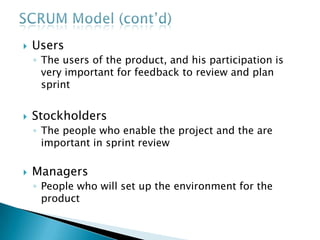  Users
◦ The users of the product, and his participation is
very important for feedback to review and plan
sprint
 Stockholders
◦ The people who enable the project and the are
important in sprint review
 Managers
◦ People who will set up the environment for the
product
 