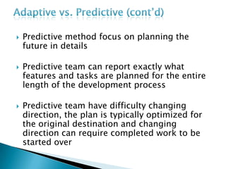  Predictive method focus on planning the
future in details
 Predictive team can report exactly what
features and tasks are planned for the entire
length of the development process
 Predictive team have difficulty changing
direction, the plan is typically optimized for
the original destination and changing
direction can require completed work to be
started over
 