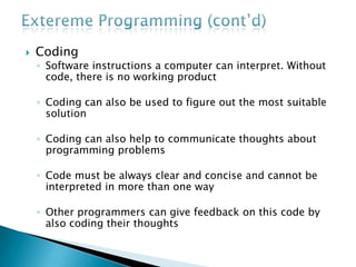  Coding
◦ Software instructions a computer can interpret. Without
code, there is no working product
◦ Coding can also be used to figure out the most suitable
solution
◦ Coding can also help to communicate thoughts about
programming problems
◦ Code must be always clear and concise and cannot be
interpreted in more than one way
◦ Other programmers can give feedback on this code by
also coding their thoughts
 