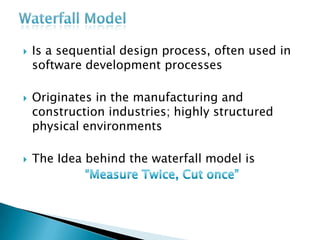  Is a sequential design process, often used in
software development processes
 Originates in the manufacturing and
construction industries; highly structured
physical environments
 The Idea behind the waterfall model is
 