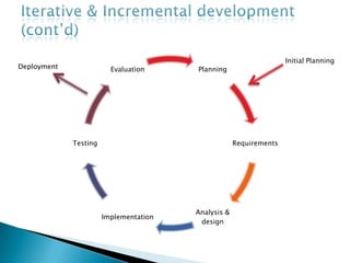 Iterative & Incremental development (cont’d)The basic idea is to develop a system through repeated cycles (Iterative) and in smaller portions at a time (Incremental)Allowing developers to take advantage of what was learned during the development of earlier portionsStart with simple implementation of a subset of the software requirements and iteratively enhance the evolving version until the full system is implementedAt each iteration, design modifications are made and new functional capabilities are added