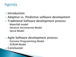 AgendaIntroductionAdaptive vs. Predictive software developmentTraditional Software development processWaterfall modelIterative Incremental ModelSpiral ModelAgile Software development processExtreme Programming ModelSCRUM ModelConclusion