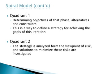 Spiral Model (cont’d)Quadrant 3A solution is put into practice to produce the artifacts necessary to reach the goals identified in quadrant 1Quadrant 4The results of the risk-reduction strategies are assessed, and if all risks are resolved, the next phase is planned and startedIf some risks are left unsolved, another iteration can be made to continue to work