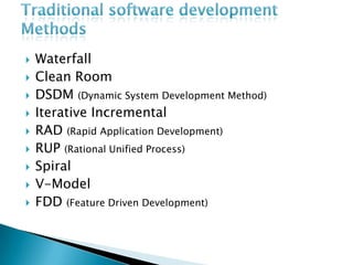 Traditional software development MethodsWaterfallClean RoomDSDM (Dynamic System Development Method)Iterative IncrementalRAD (Rapid Application Development)RUP (Rational Unified Process)SpiralV-ModelFDD (Feature Driven Development)