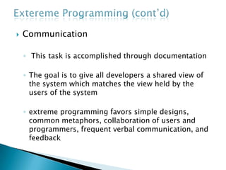 ExteremeProgramming (cont’d)Simplicity Encourages starting with the simplest solutionthe focus on designing and coding for the needs of today instead of those of tomorrow, next week, or next monthThis is sometimes summed up as the "you aren't gonna need it" (YAGNI) approachCoding and designing for uncertain future requirements implies the risk of spending resources on something that might not be neededA simple design with very simple code could be easily understood by most programmers in the team