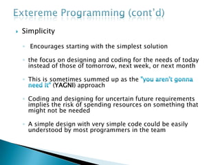 ExteremeProgramming (cont’d)Feedback Feedback from the system: by writing unit tests or running periodic integration testsFeedback from the customer: The functional tests (acceptance tests) are written by the customer and the testersFeedback from the team: When customers come up with new requirements the team directly gives an estimation of the time that it will take to implement