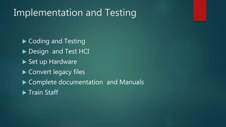 Implementation and Testing
 Coding and Testing
 Design and Test HCI
 Set up Hardware
 Convert legacy files
 Complete documentation and Manuals
 Train Staff
 
