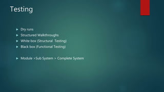 Testing
 Dry runs
 Structured Walkthroughs
 White box (Structural Testing)
 Black box (Functional Testing)
 Module >Sub System > Complete System
 