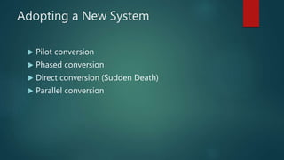 Adopting a New System
 Pilot conversion
 Phased conversion
 Direct conversion (Sudden Death)
 Parallel conversion
 