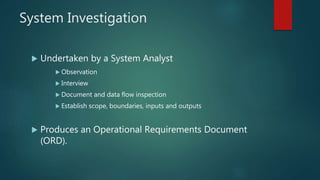 System Investigation
 Undertaken by a System Analyst
 Observation
 Interview
 Document and data flow inspection
 Establish scope, boundaries, inputs and outputs
 Produces an Operational Requirements Document
(ORD).
 
