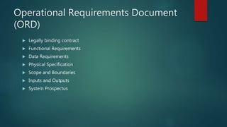 Operational Requirements Document
(ORD)
 Legally binding contract
 Functional Requirements
 Data Requirements
 Physical Specification
 Scope and Boundaries
 Inputs and Outputs
 System Prospectus
 