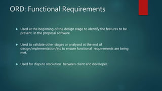 ORD: Functional Requirements
 Used at the beginning of the design stage to identify the features to be
present in the proposal software.
 Used to validate other stages or analysed at the end of
design/implementation/etc to ensure functional requirements are being
met.
 Used for dispute resolution between client and developer.
 