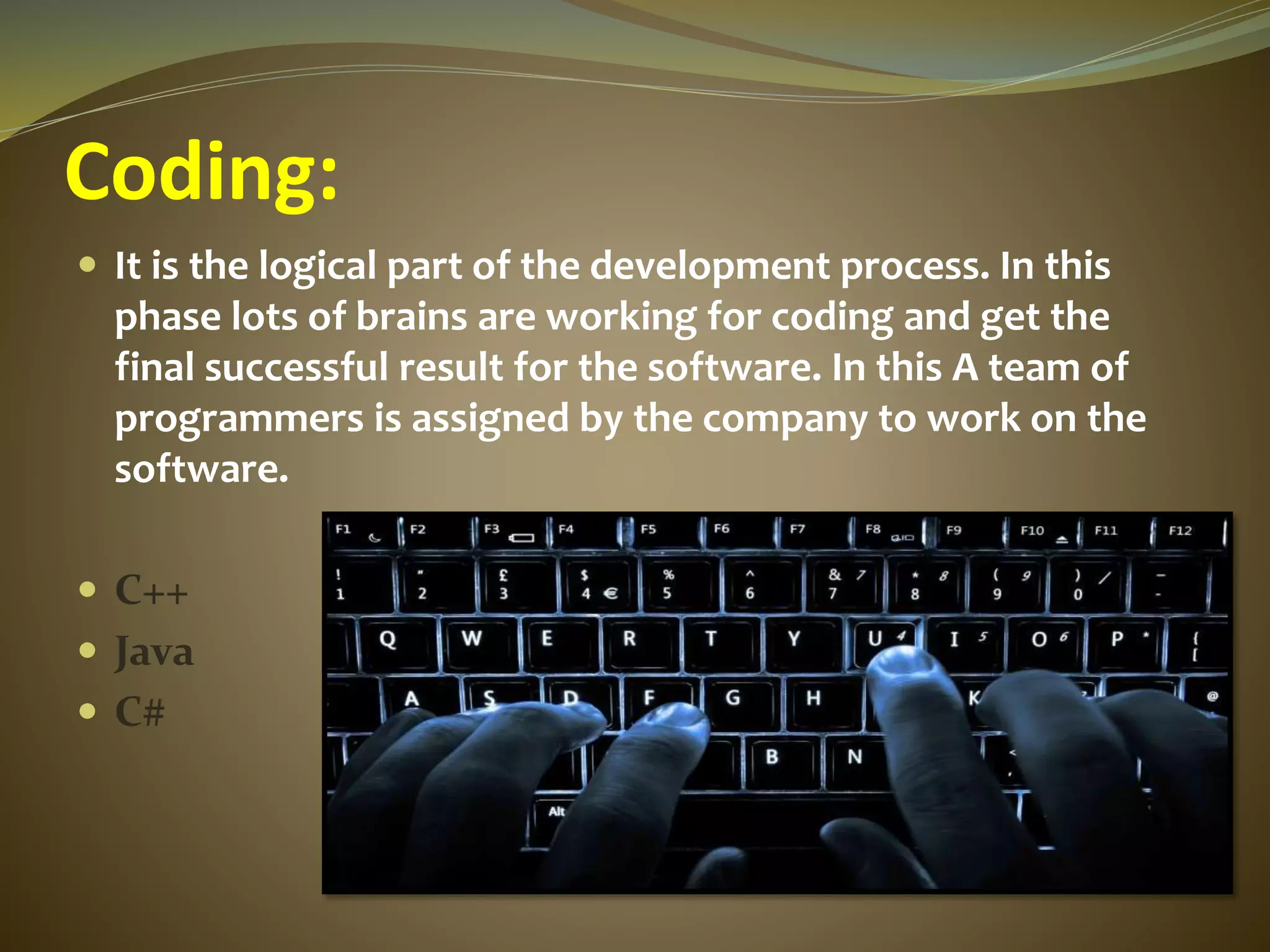 Coding:
 It is the logical part of the development process. In this
phase lots of brains are working for coding and get the
final successful result for the software. In this A team of
programmers is assigned by the company to work on the
software.
 C++
 Java
 C#
 