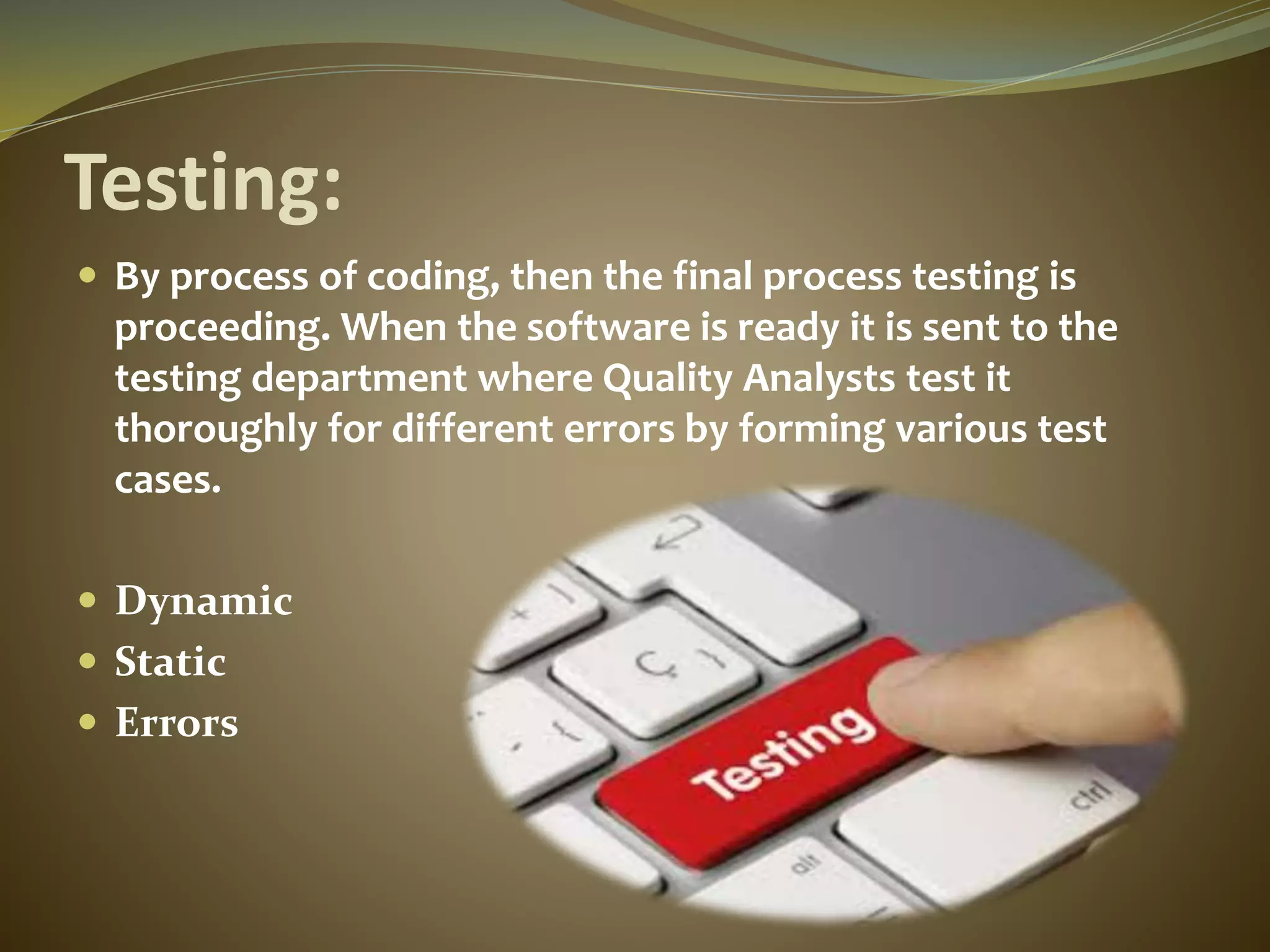 Testing:
 By process of coding, then the final process testing is
proceeding. When the software is ready it is sent to the
testing department where Quality Analysts test it
thoroughly for different errors by forming various test
cases.
 Dynamic
 Static
 Errors
 