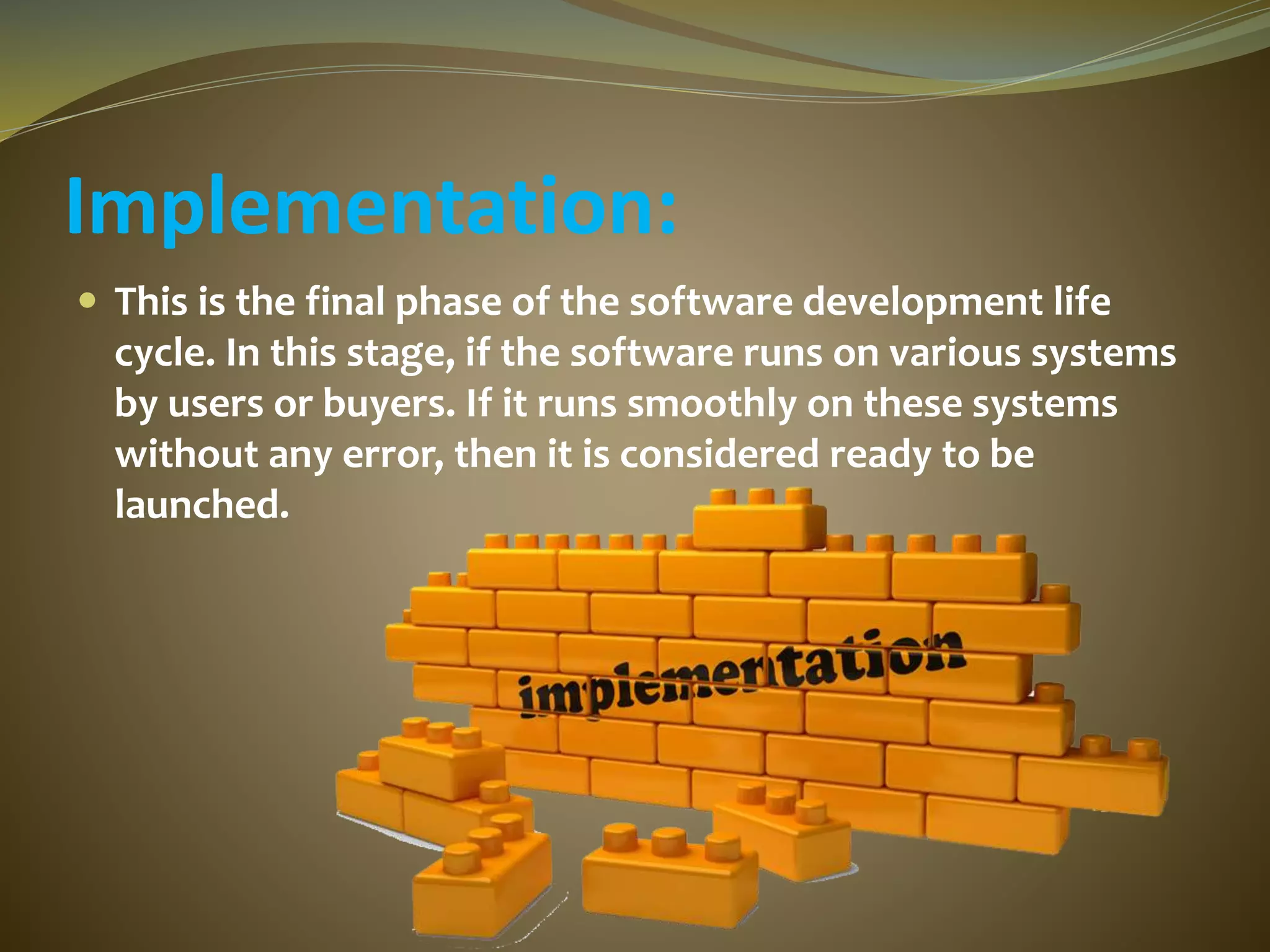 Implementation:
 This is the final phase of the software development life
cycle. In this stage, if the software runs on various systems
by users or buyers. If it runs smoothly on these systems
without any error, then it is considered ready to be
launched.
 