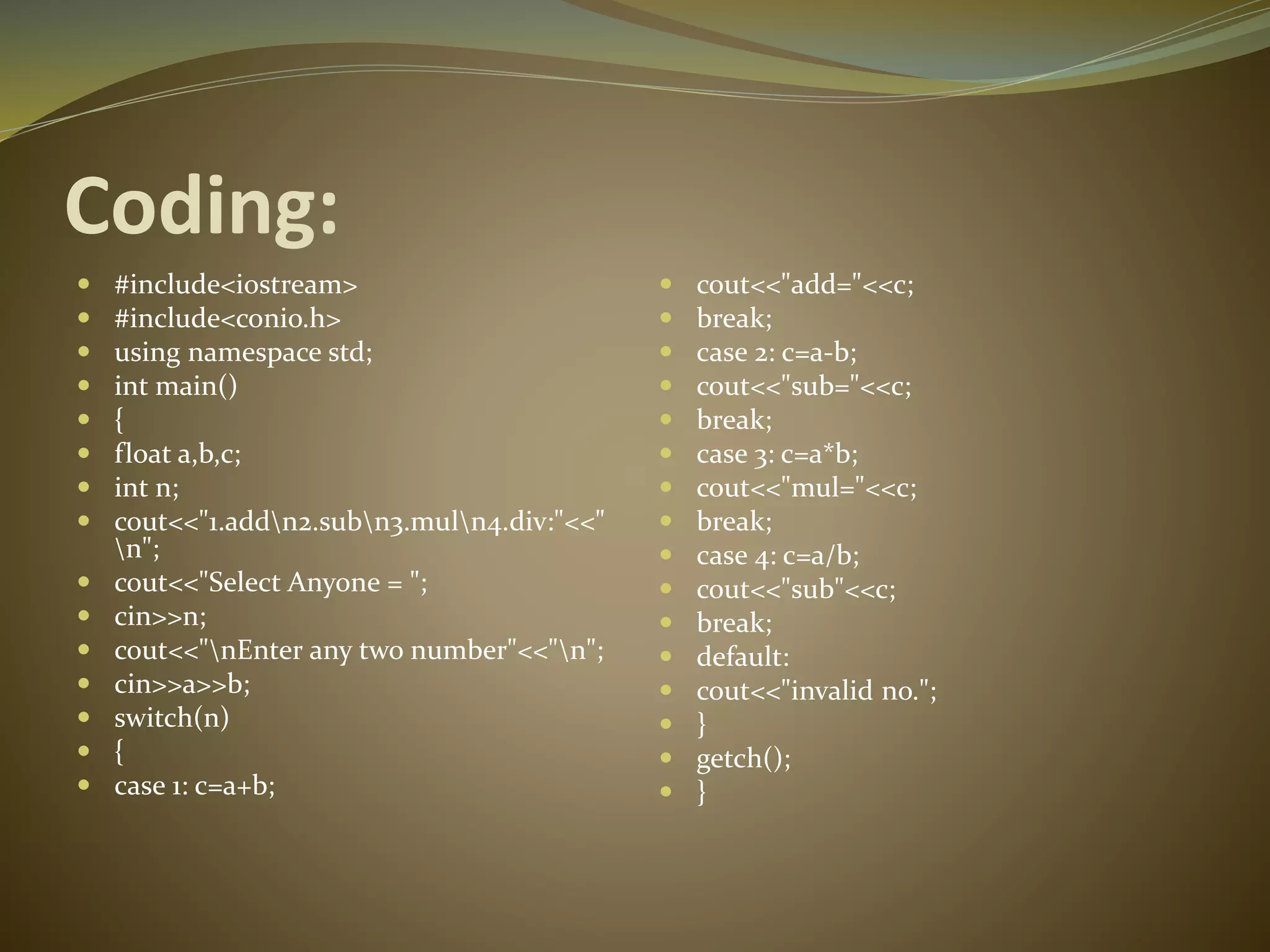 Coding:
 #include<iostream>
 #include<conio.h>
 using namespace std;
 int main()
 {
 float a,b,c;
 int n;
 cout<<"1.addn2.subn3.muln4.div:"<<"
n";
 cout<<"Select Anyone = ";
 cin>>n;
 cout<<"nEnter any two number"<<"n";
 cin>>a>>b;
 switch(n)
 {
 case 1: c=a+b;
 cout<<"add="<<c;
 break;
 case 2: c=a-b;
 cout<<"sub="<<c;
 break;
 case 3: c=a*b;
 cout<<"mul="<<c;
 break;
 case 4: c=a/b;
 cout<<"sub"<<c;
 break;
 default:
 cout<<"invalid no.";
 }
 getch();
 }
 