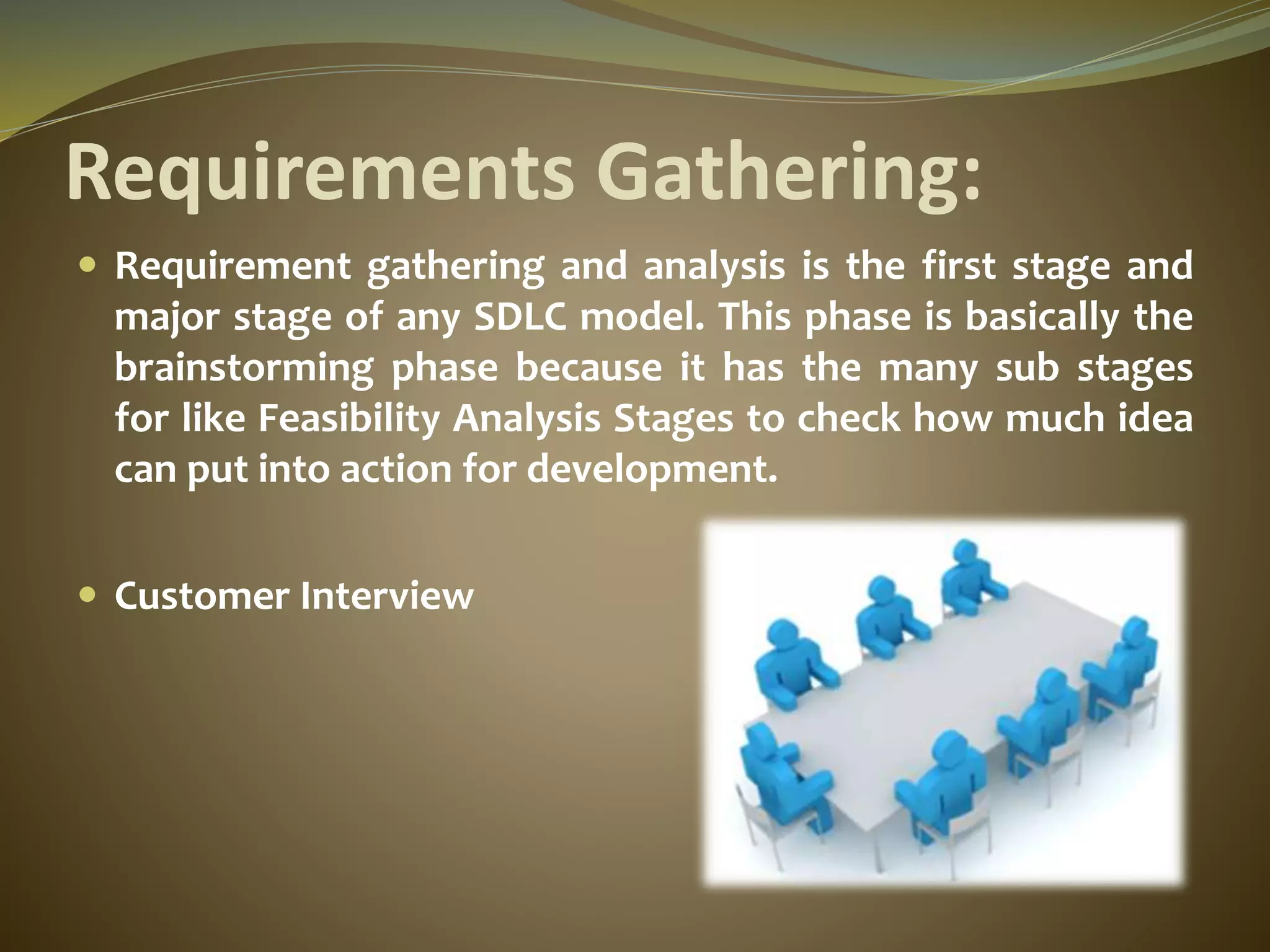 Requirements Gathering:
 Requirement gathering and analysis is the first stage and
major stage of any SDLC model. This phase is basically the
brainstorming phase because it has the many sub stages
for like Feasibility Analysis Stages to check how much idea
can put into action for development.
 Customer Interview
 