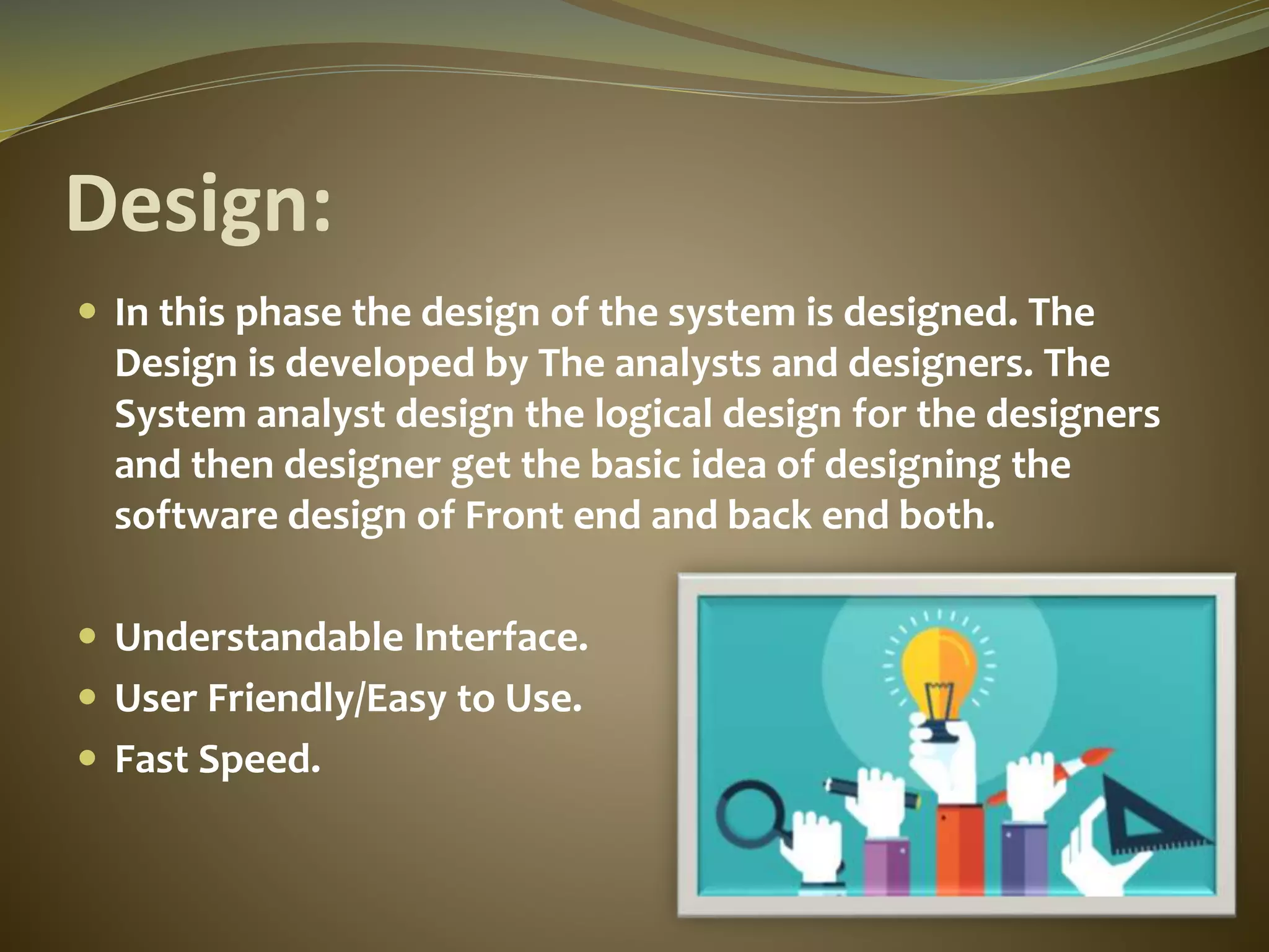 Design:
 In this phase the design of the system is designed. The
Design is developed by The analysts and designers. The
System analyst design the logical design for the designers
and then designer get the basic idea of designing the
software design of Front end and back end both.
 Understandable Interface.
 User Friendly/Easy to Use.
 Fast Speed.
 