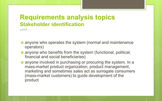 Requirements analysis topics
Stakeholder identification
cont….
 anyone who operates the system (normal and maintenance
operators)
 anyone who benefits from the system (functional, political,
financial and social beneficiaries)
 anyone involved in purchasing or procuring the system. In a
mass-market product organization, product management,
marketing and sometimes sales act as surrogate consumers
(mass-market customers) to guide development of the
product
 