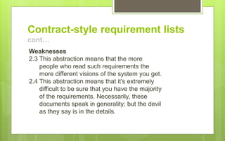 Contract-style requirement lists
cont…
Weaknesses
2.3 This abstraction means that the more
people who read such requirements the
more different visions of the system you get.
2.4 This abstraction means that it's extremely
difficult to be sure that you have the majority
of the requirements. Necessarily, these
documents speak in generality; but the devil
as they say is in the details.
 