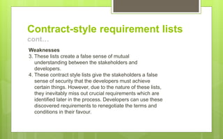 Contract-style requirement lists
cont…
Weaknesses
3. These lists create a false sense of mutual
understanding between the stakeholders and
developers.
4. These contract style lists give the stakeholders a false
sense of security that the developers must achieve
certain things. However, due to the nature of these lists,
they inevitably miss out crucial requirements which are
identified later in the process. Developers can use these
discovered requirements to renegotiate the terms and
conditions in their favour.
 