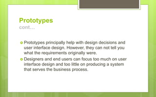 Prototypes
cont…
 Prototypes principally help with design decisions and
user interface design. However, they can not tell you
what the requirements originally were.
 Designers and end users can focus too much on user
interface design and too little on producing a system
that serves the business process.
 