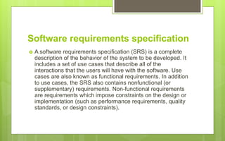 Software requirements specification
 A software requirements specification (SRS) is a complete
description of the behavior of the system to be developed. It
includes a set of use cases that describe all of the
interactions that the users will have with the software. Use
cases are also known as functional requirements. In addition
to use cases, the SRS also contains nonfunctional (or
supplementary) requirements. Non-functional requirements
are requirements which impose constraints on the design or
implementation (such as performance requirements, quality
standards, or design constraints).
 