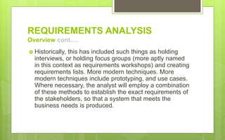 REQUIREMENTS ANALYSIS
Overview cont.…
 Historically, this has included such things as holding
interviews, or holding focus groups (more aptly named
in this context as requirements workshops) and creating
requirements lists. More modern techniques. More
modern techniques include prototyping, and use cases.
Where necessary, the analyst will employ a combination
of these methods to establish the exact requirements of
the stakeholders, so that a system that meets the
business needs is produced.
 