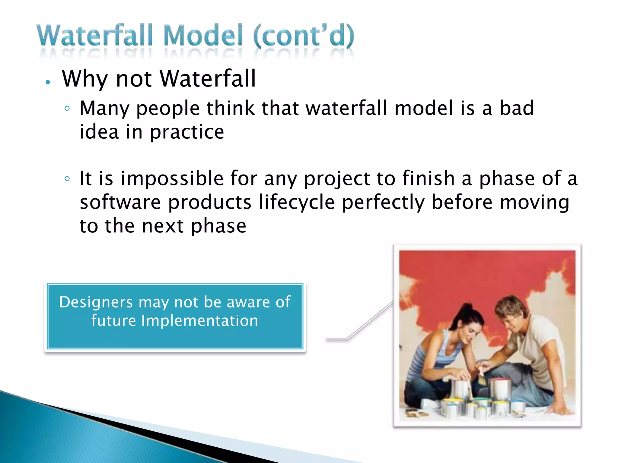 ⦁ Why not Waterfall
◦ Many people think that waterfall model is a bad
idea in practice
◦ It is impossible for any project to finish a phase of a
software products lifecycle perfectly before moving
to the next phase
Designers may not be aware of
future Implementation
 