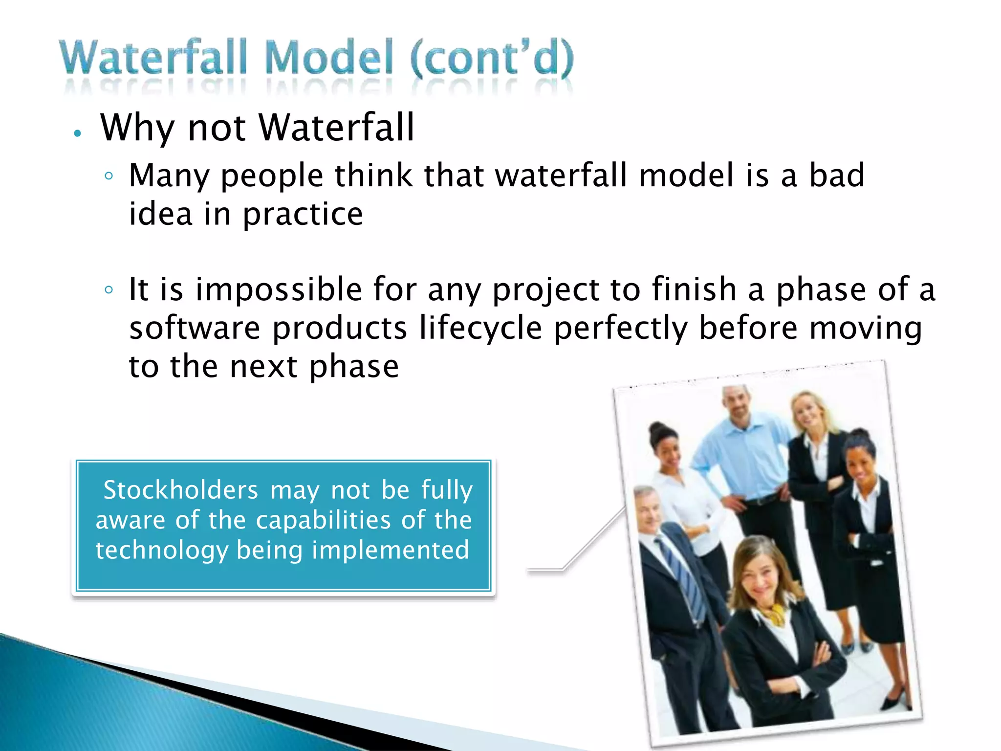 ⦁ Why not Waterfall
◦ Many people think that waterfall model is a bad
idea in practice
◦ It is impossible for any project to finish a phase of a
software products lifecycle perfectly before moving
to the next phase
Stockholders may not be fully
aware of the capabilities of the
technology being implemented
 