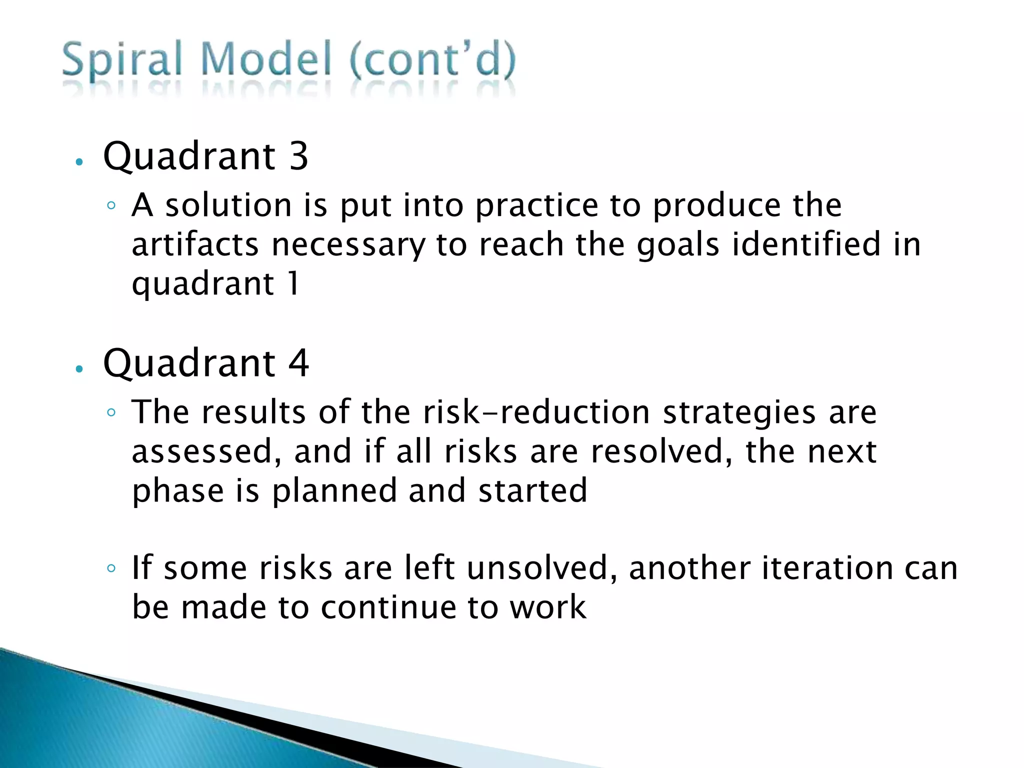 ⦁ Quadrant 3
◦ A solution is put into practice to produce the
artifacts necessary to reach the goals identified in
quadrant 1
⦁ Quadrant 4
◦ The results of the risk-reduction strategies are
assessed, and if all risks are resolved, the next
phase is planned and started
◦ If some risks are left unsolved, another iteration can
be made to continue to work
 