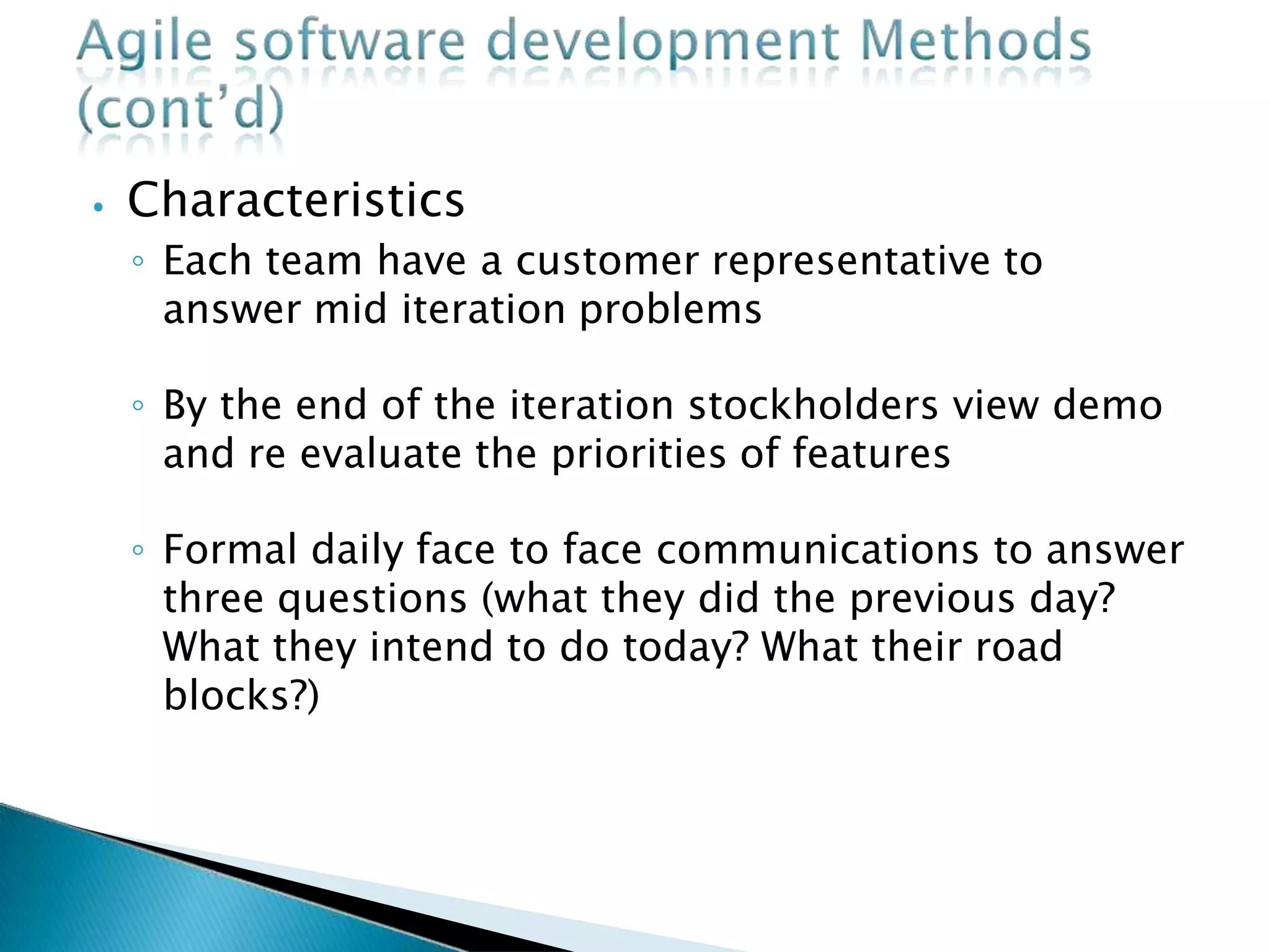 ⦁ Characteristics
◦ Each team have a customer representative to
answer mid iteration problems
◦ By the end of the iteration stockholders view demo
and re evaluate the priorities of features
◦ Formal daily face to face communications to answer
three questions (what they did the previous day?
What they intend to do today? What their road
blocks?)
 