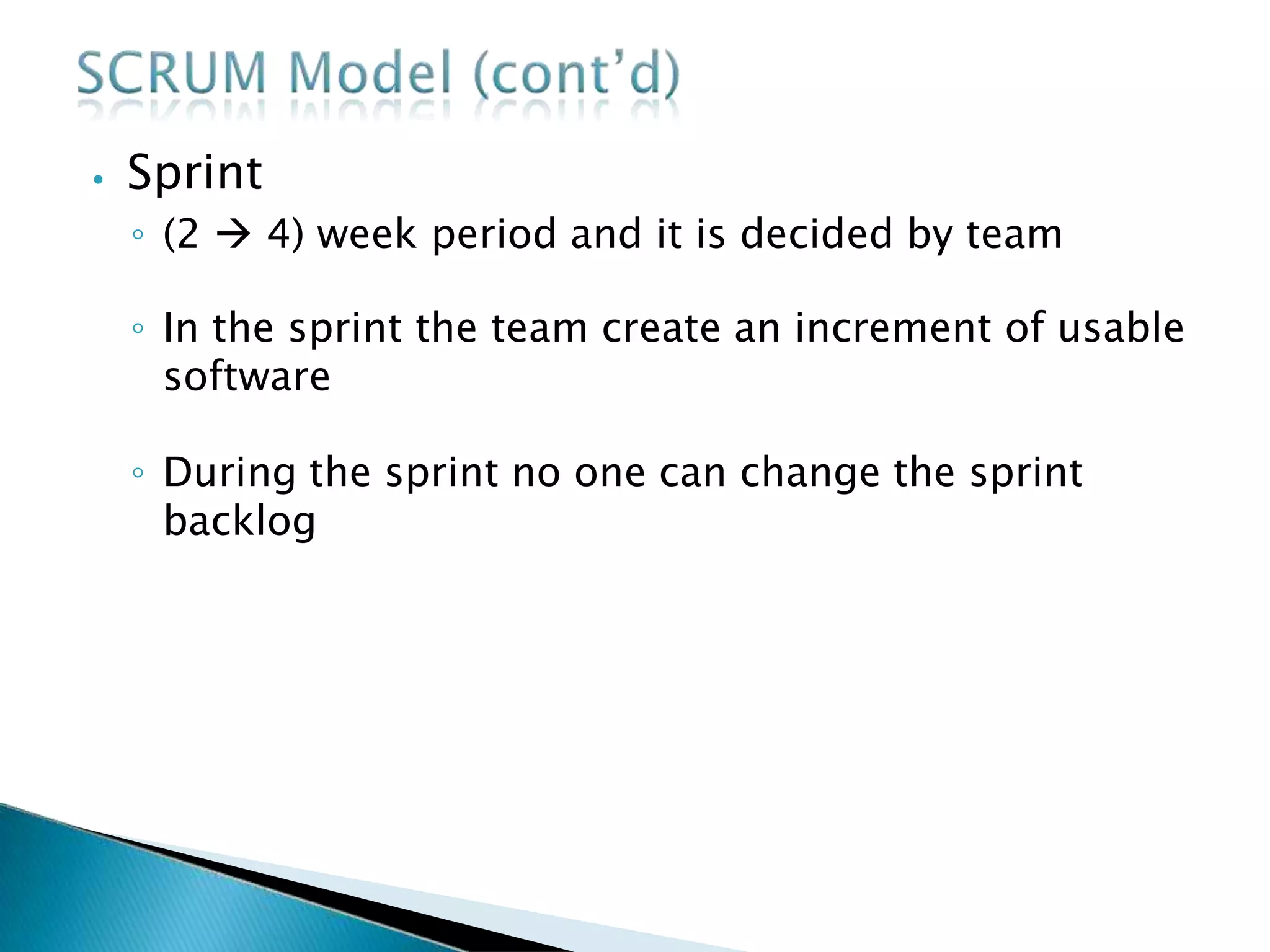 ⦁ Sprint
◦ (2  4) week period and it is decided by team
◦ In the sprint the team create an increment of usable
software
◦ During the sprint no one can change the sprint
backlog
 
