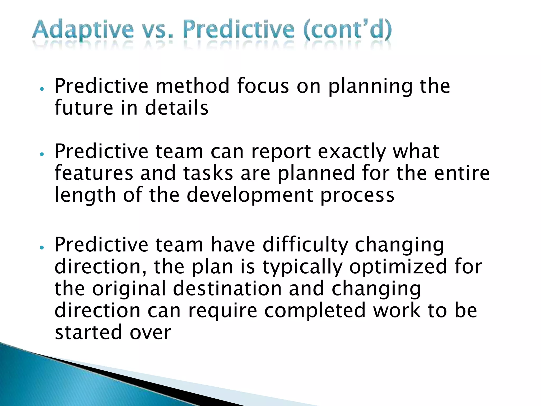 ⦁ Predictive method focus on planning the
future in details
⦁ Predictive team can report exactly what
features and tasks are planned for the entire
length of the development process
⦁ Predictive team have difficulty changing
direction, the plan is typically optimized for
the original destination and changing
direction can require completed work to be
started over
 