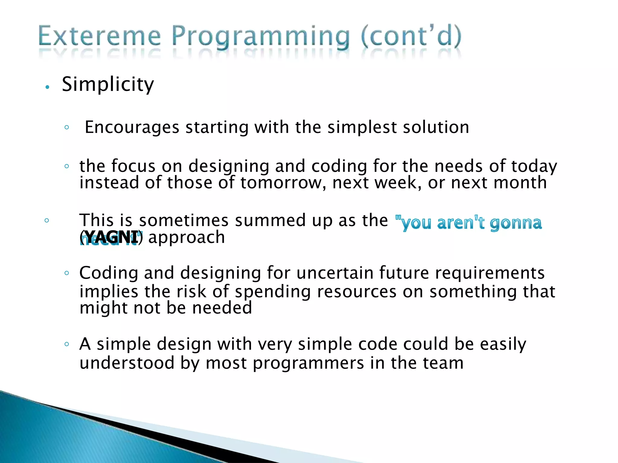 ⦁ Simplicity
◦ Encourages starting with the simplest solution
◦ the focus on designing and coding for the needs of today
instead of those of tomorrow, next week, or next month
◦ This is sometimes summed up as the
(YAGNI) approach
◦ Coding and designing for uncertain future requirements
implies the risk of spending resources on something that
might not be needed
◦ A simple design with very simple code could be easily
understood by most programmers in the team
 