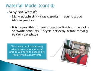 ⦁ Why not Waterfall
◦ Many people think that waterfall model is a bad
idea in practice
◦ It is impossible for any project to finish a phase of a
software products lifecycle perfectly before moving
to the next phase
Client may not know exactly
what requirements he need
and he will need to change his
requirements at any time
 