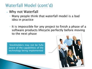 ⦁ Why not Waterfall
◦ Many people think that waterfall model is a bad
idea in practice
◦ It is impossible for any project to finish a phase of a
software products lifecycle perfectly before moving
to the next phase
Stockholders may not be fully
aware of the capabilities of the
technology being implemented
 