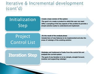 •Create a base version of the system
•The goal is to create a product to which the user can react
•Offer a sampling of the key aspects of the problem & provide a
simple solution easily to understand and implement
Initialization
Step
•It’s the result of the analysisphase
•Include item of new features to be implemented and also the
areas of redesign of the existing solution
•Redesign and implement of tasks from the control list and
analyses the current system
•The goal of any iteration is to be (simple, straight forward,
modular and supporting redesign)
Project
Control List
Iteration Step
 
