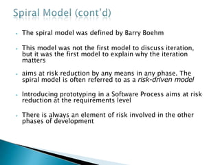 ⦁ The spiral model was defined by Barry Boehm
⦁ This model was not the first model to discuss iteration,
but it was the first model to explain why the iteration
matters
⦁ aims at risk reduction by any means in any phase. The
spiral model is often referred to as a risk-driven model
⦁ Introducing prototyping in a Software Process aims at risk
reduction at the requirements level
⦁ There is always an element of risk involved in the other
phases of development
 