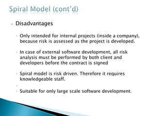 ⦁ Disadvantages
◦ Only intended for internal projects (inside a company),
because risk is assessed as the project is developed.
◦ In case of external software development, all risk
analysis must be performed by both client and
developers before the contract is signed
◦ Spiral model is risk driven. Therefore it requires
knowledgeable staff.
◦
◦ Suitable for only large scale software development.
 