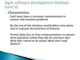 ⦁ Characteristics
◦ Each team have a customer representative to
answer mid iteration problems
◦ By the end of the iteration stockholders view demo
and re evaluate the priorities of features
◦ Formal daily face to face communications to answer
three questions (what they did the previous day?
What they intend to do today? What their road
blocks?)
 