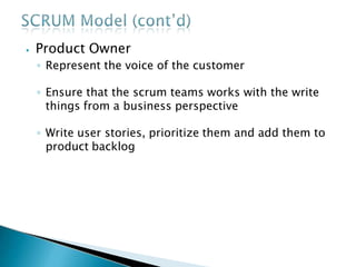 ⦁ Product Owner
◦ Represent the voice of the customer
◦ Ensure that the scrum teams works with the write
things from a business perspective
◦ Write user stories, prioritize them and add them to
product backlog
 