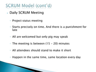 ⦁ Daily SCRUM Meeting
◦ Project status meeting
◦ Starts precisely on time. And there is a punishment for
late
◦ All are welcomed but only pig may speak
◦ The meeting is between (15 - 20) minutes
◦ All attendees should stand to make it short
◦ Happen in the same time, same location every day
 