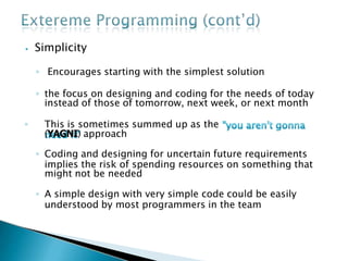 ⦁ Simplicity
◦ Encourages starting with the simplest solution
◦ the focus on designing and coding for the needs of today
instead of those of tomorrow, next week, or next month
◦ This is sometimes summed up as the
(YAGNI) approach
◦ Coding and designing for uncertain future requirements
implies the risk of spending resources on something that
might not be needed
◦ A simple design with very simple code could be easily
understood by most programmers in the team
 