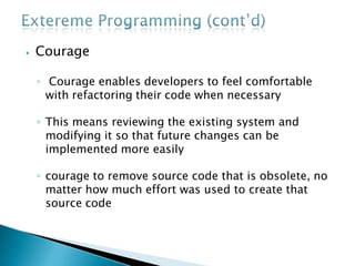 ⦁ Courage
◦ Courage enables developers to feel comfortable
with refactoring their code when necessary
◦ This means reviewing the existing system and
modifying it so that future changes can be
implemented more easily
◦ courage to remove source code that is obsolete, no
matter how much effort was used to create that
source code
 