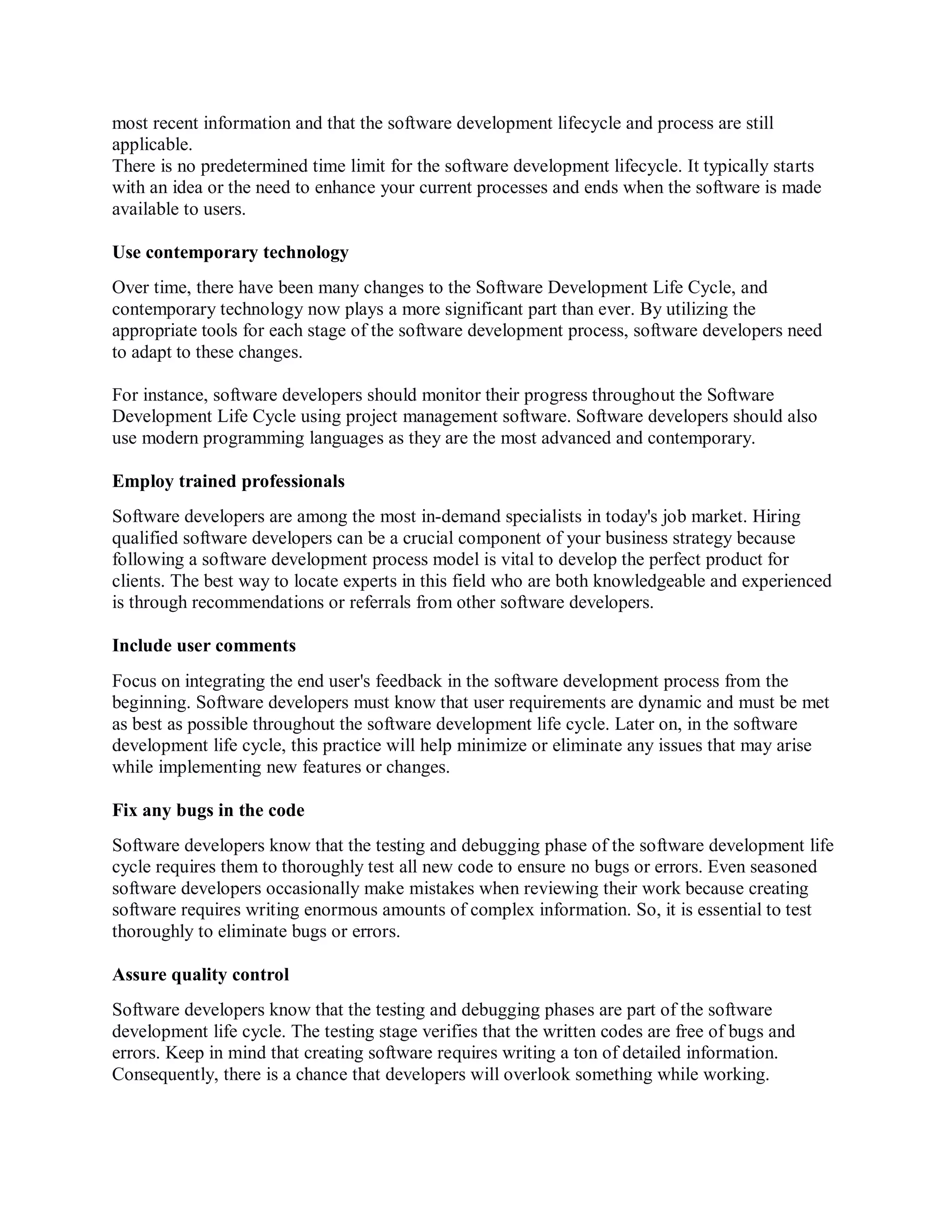 most recent information and that the software development lifecycle and process are still
applicable.
There is no predetermined time limit for the software development lifecycle. It typically starts
with an idea or the need to enhance your current processes and ends when the software is made
available to users.
Use contemporary technology
Over time, there have been many changes to the Software Development Life Cycle, and
contemporary technology now plays a more significant part than ever. By utilizing the
appropriate tools for each stage of the software development process, software developers need
to adapt to these changes.
For instance, software developers should monitor their progress throughout the Software
Development Life Cycle using project management software. Software developers should also
use modern programming languages as they are the most advanced and contemporary.
Employ trained professionals
Software developers are among the most in-demand specialists in today's job market. Hiring
qualified software developers can be a crucial component of your business strategy because
following a software development process model is vital to develop the perfect product for
clients. The best way to locate experts in this field who are both knowledgeable and experienced
is through recommendations or referrals from other software developers.
Include user comments
Focus on integrating the end user's feedback in the software development process from the
beginning. Software developers must know that user requirements are dynamic and must be met
as best as possible throughout the software development life cycle. Later on, in the software
development life cycle, this practice will help minimize or eliminate any issues that may arise
while implementing new features or changes.
Fix any bugs in the code
Software developers know that the testing and debugging phase of the software development life
cycle requires them to thoroughly test all new code to ensure no bugs or errors. Even seasoned
software developers occasionally make mistakes when reviewing their work because creating
software requires writing enormous amounts of complex information. So, it is essential to test
thoroughly to eliminate bugs or errors.
Assure quality control
Software developers know that the testing and debugging phases are part of the software
development life cycle. The testing stage verifies that the written codes are free of bugs and
errors. Keep in mind that creating software requires writing a ton of detailed information.
Consequently, there is a chance that developers will overlook something while working.
 