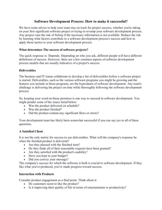 Software Development Process: How to make it successful?
We have some advice to help your team stay on track for project success, whether you're taking
on your first significant software project or trying to revamp your software development process.
Any project runs the risk of failing if the necessary information is not available. Reduce the risk
by learning what factors contribute to a software development process's success and how to
apply those tactics to your software development process.
What determines The success of software projects?
The quick response is: Depends. Depending on who you ask, different people will have different
definitions of success. However, there are a few common aspects of software development
process models that are usually indicative of a project's success.
Deliverables
The business and IT teams collaborate to develop a list of deliverables before a software project
is started. Deliverables, such as the various software programs you might be growing and the
features you include in those programs, are the byproducts of software development. Any team's
challenge is delivering the project on time while thoroughly following the software development
process.
So, keeping your word on those promises is one way to succeed in software development. You
might ponder some of the issues listed below:
 Was the product delivered on schedule?
 Was the product finished?
 Did the product contain any significant flaws or errors?
Your development team has likely been somewhat successful if you can say yes to all of these
questions.
A Satisfied Client
It is not the only metric for success to use deliverables. What will the company's response be
when the finished product is delivered?
 Are they pleased with the finished item?
 Do they think all of their reasonable requests have been granted?
 Are they satisfied with the product's usability?
 Have you kept to your budget?
 Did you convey your message?
The company's success for which the software is built is crucial to software development. If they
like what you've produced, you've made progress toward success.
Interaction with Products
Consider product engagement as a final point. Think about it:
 Do customers seem to like the product?
 Is it improving their quality of life in terms of entertainment or productivity?
 