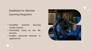 DataRobot for Machine
Learning Integration
• Simplifies machine learning
model creation.
• Automates most of the ML
process.
• Enables advanced features in
applications.
 