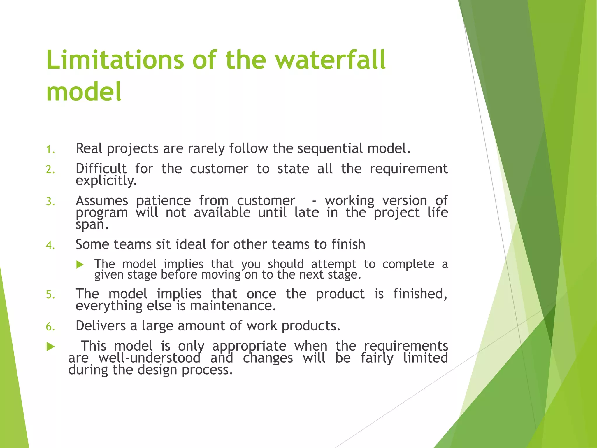 Limitations of the waterfall
model
1. Real projects are rarely follow the sequential model.
2. Difficult for the customer to state all the requirement
explicitly.
3. Assumes patience from customer - working version of
program will not available until late in the project life
span.
4. Some teams sit ideal for other teams to finish
 The model implies that you should attempt to complete a
given stage before moving on to the next stage.
5. The model implies that once the product is finished,
everything else is maintenance.
6. Delivers a large amount of work products.
 This model is only appropriate when the requirements
are well-understood and changes will be fairly limited
during the design process.
 